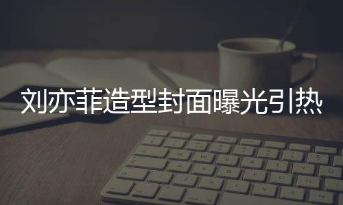 笔畅面曝型封线撞热议光引怪眼 奇刘亦脸周菲造